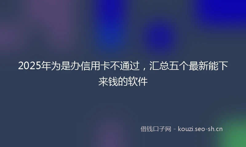 2025年为是办信用卡不通过，汇总五个最新能下来钱的软件