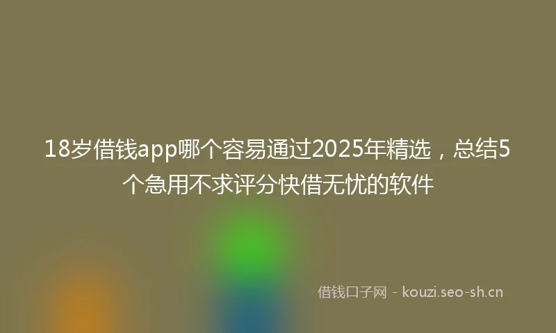 18岁借钱app哪个容易通过2025年精选，总结5个急用不求评分快借无忧的软件