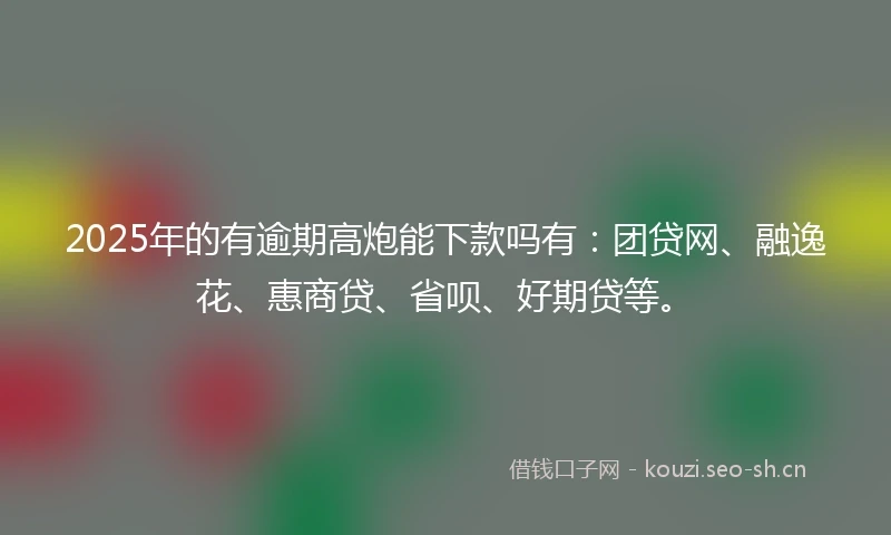 2025年的有逾期高炮能下款吗有：团贷网、融逸花、惠商贷、省呗、好期贷等。