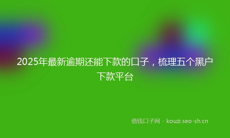 2025年最新逾期还能下款的口子,梳理五个黑户下款平台