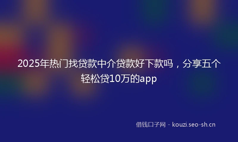 2025年热门找贷款中介贷款好下款吗,分享五个轻松贷10万的app