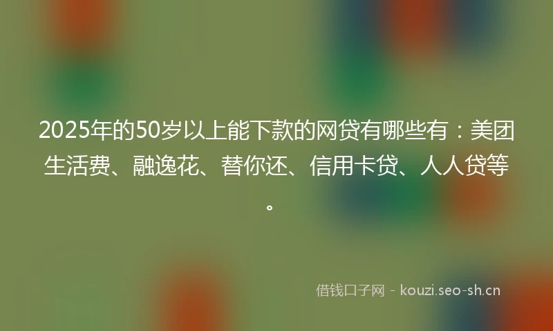 2025年的50岁以上能下款的网贷有哪些有：美团生活费、融逸花、替你还、信用卡贷、人人贷等。