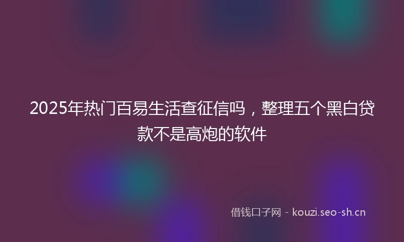 2025年热门百易生活查征信吗，整理五个黑白贷款不是高炮的软件