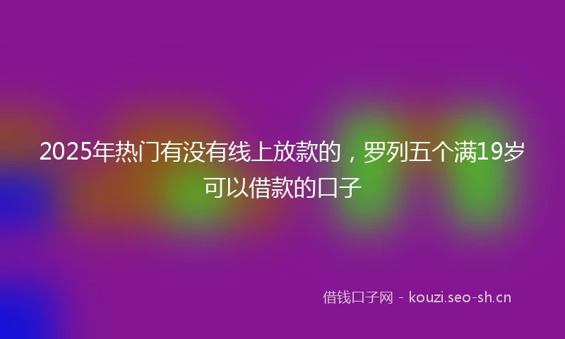 2025年热门有没有线上放款的，罗列五个满19岁可以借款的口子