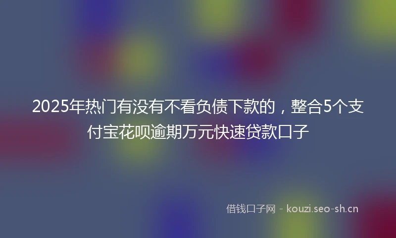 2025年热门有没有不看负债下款的，整合5个支付宝花呗逾期万元快速贷款口子