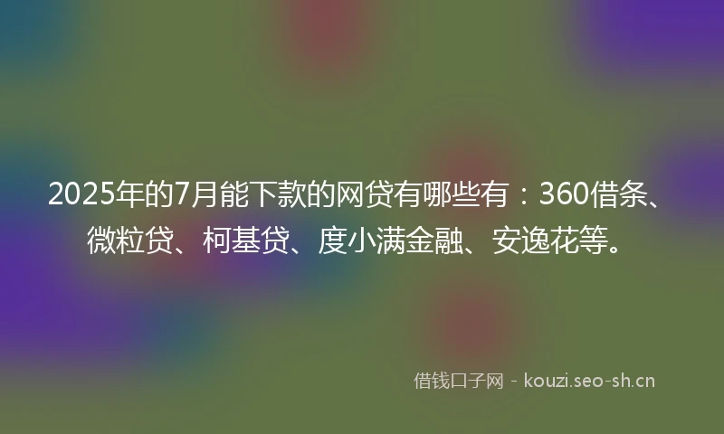 2025年的7月能下款的网贷有哪些有：360借条、微粒贷、柯基贷、度小满金融、安逸花等。