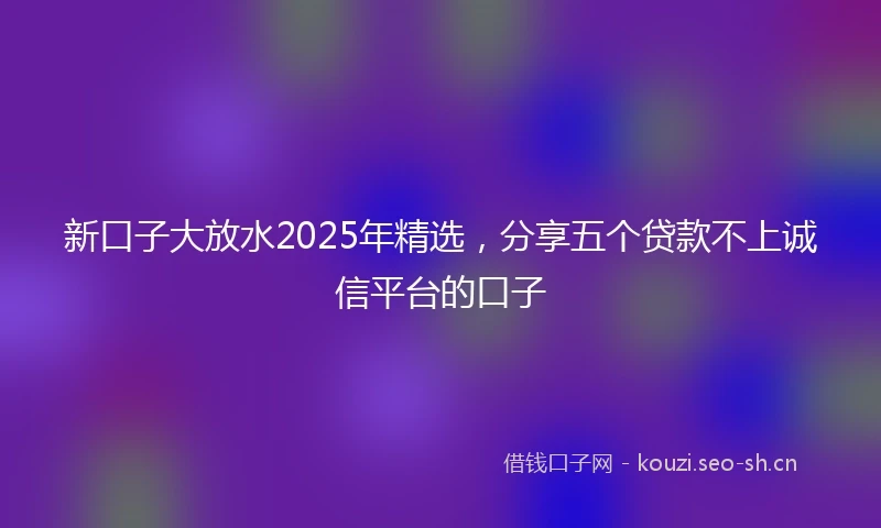 新口子大放水2025年精选，分享五个贷款不上诚信平台的口子