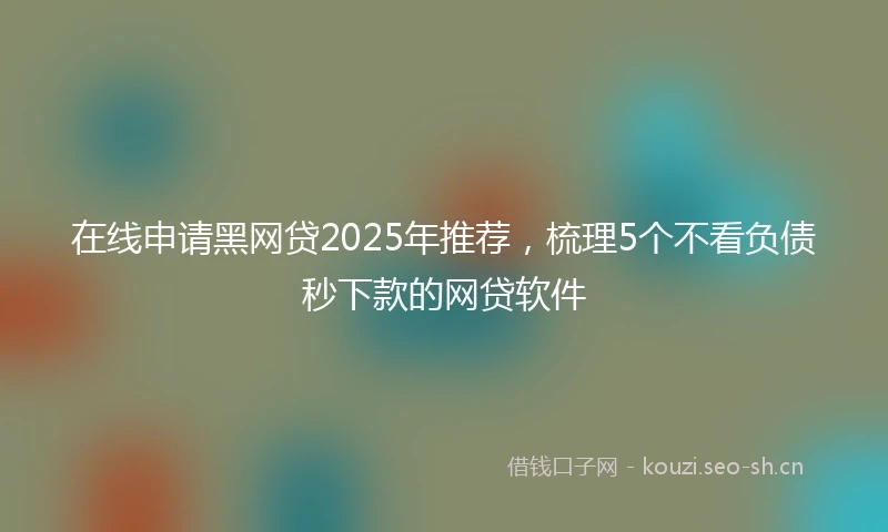 在线申请黑网贷2025年推荐，梳理5个不看负债秒下款的网贷软件