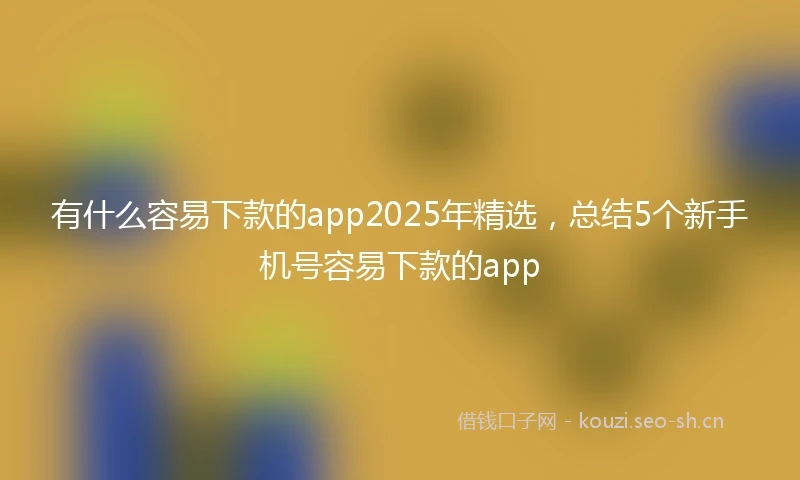 有什么容易下款的app2025年精选，总结5个新手机号容易下款的app
