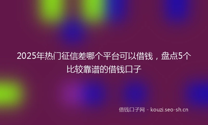2025年热门征信差哪个平台可以借钱，盘点5个比较靠谱的借钱口子