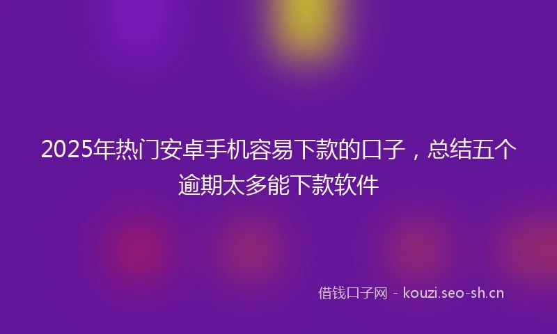 2025年热门安卓手机容易下款的口子，总结五个逾期太多能下款软件