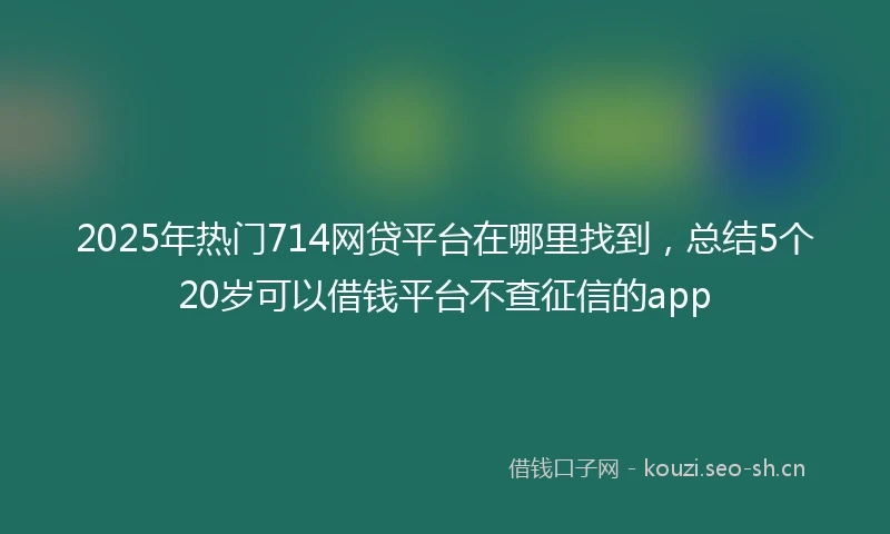 2025年热门714网贷平台在哪里找到，总结5个20岁可以借钱平台不查征信的app
