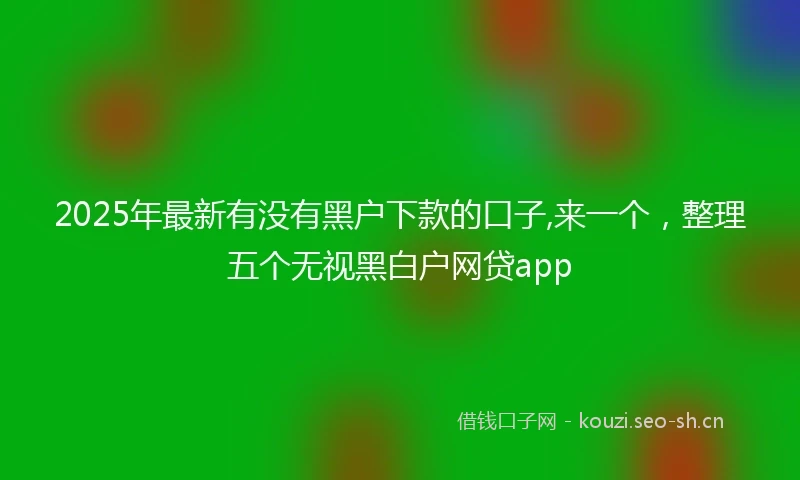 2025年最新有没有黑户下款的口子,来一个，整理五个无视黑白户网贷app