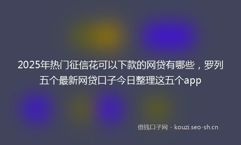 2025年热门征信花可以下款的网贷有哪些，罗列五个最新网贷口子今日整理这五个app