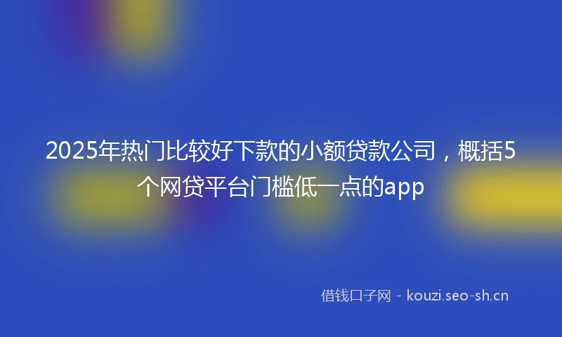 2025年热门比较好下款的小额贷款公司，概括5个网贷平台门槛低一点的app