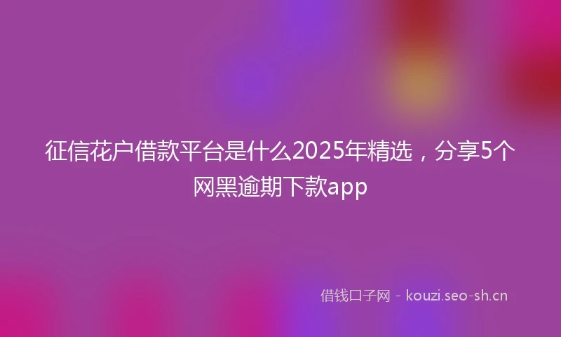 征信花户借款平台是什么2025年精选，分享5个网黑逾期下款app