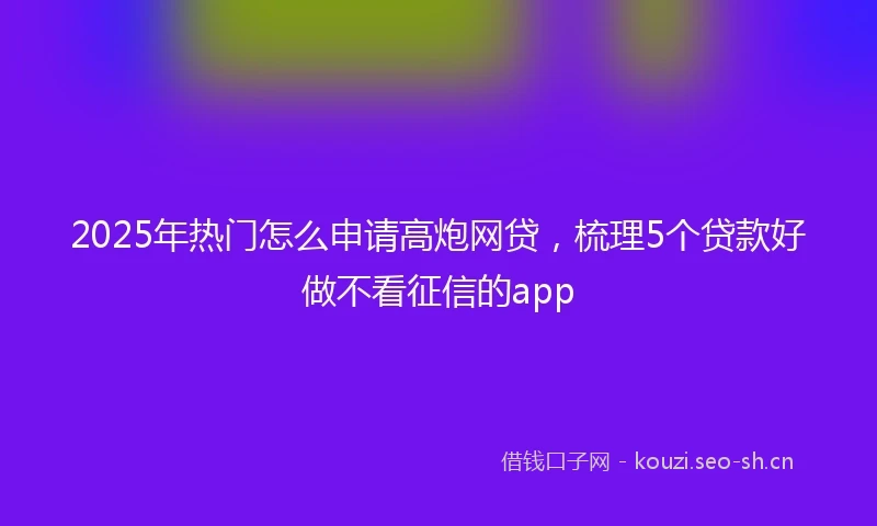 2025年热门怎么申请高炮网贷，梳理5个贷款好做不看征信的app