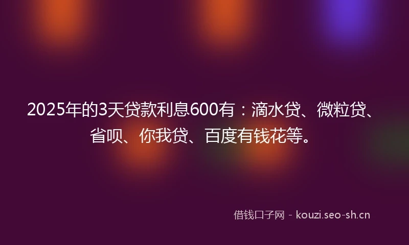 2025年的3天贷款利息600有：滴水贷、微粒贷、省呗、你我贷、百度有钱花等。