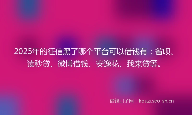 2025年的征信黑了哪个平台可以借钱有：省呗、读秒贷、微博借钱、安逸花、我来贷等。