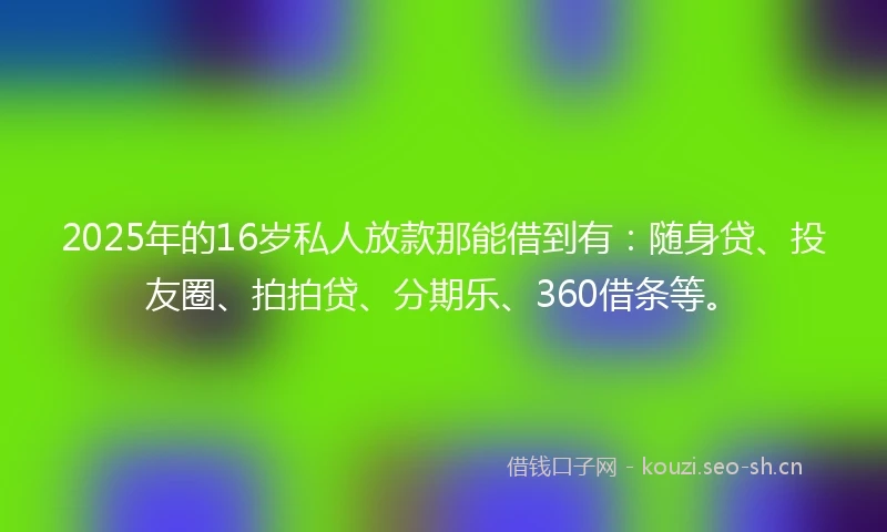 2025年的16岁私人放款那能借到有：随身贷、投友圈、拍拍贷、分期乐、360借条等。