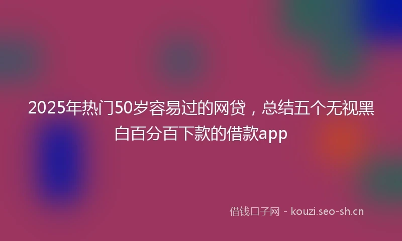 2025年热门50岁容易过的网贷，总结五个无视黑白百分百下款的借款app