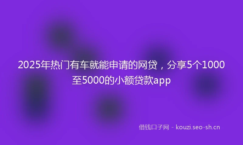 2025年热门有车就能申请的网贷，分享5个1000至5000的小额贷款app