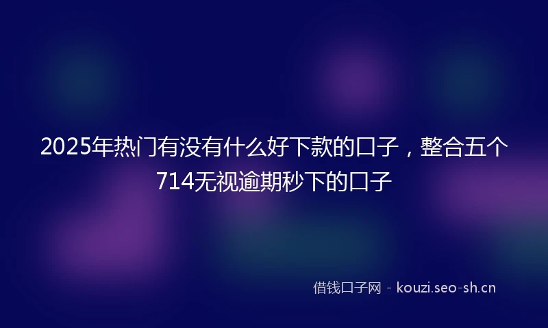 2025年热门有没有什么好下款的口子，整合五个714无视逾期秒下的口子