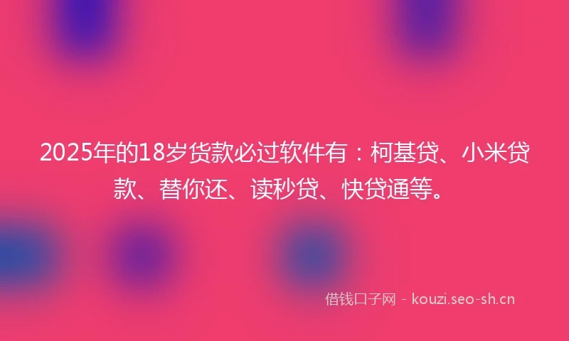 2025年的18岁货款必过软件有：柯基贷、小米贷款、替你还、读秒贷、快贷通等。
