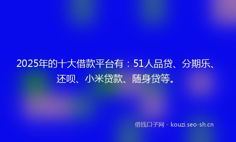 2025年的十大借款平台有：51人品贷、分期乐、还呗、小米贷款、随身贷等。