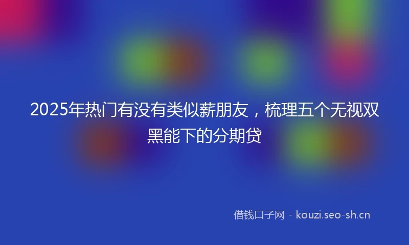 2025年热门有没有类似薪朋友,梳理五个无视双黑能下的分期贷