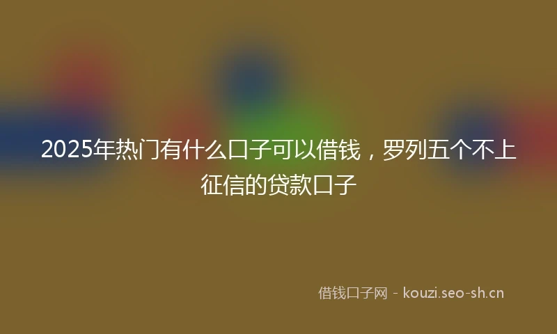 2025年热门有什么口子可以借钱，罗列五个不上征信的贷款口子