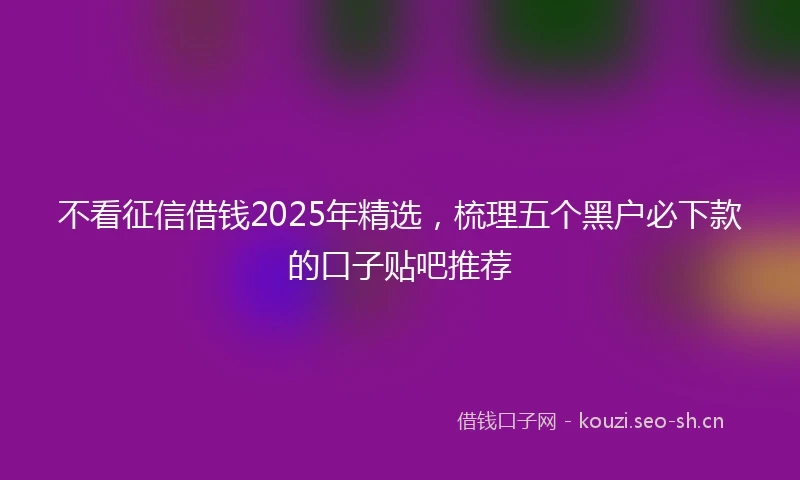 不看征信借钱2025年精选，梳理五个黑户必下款的口子贴吧推荐