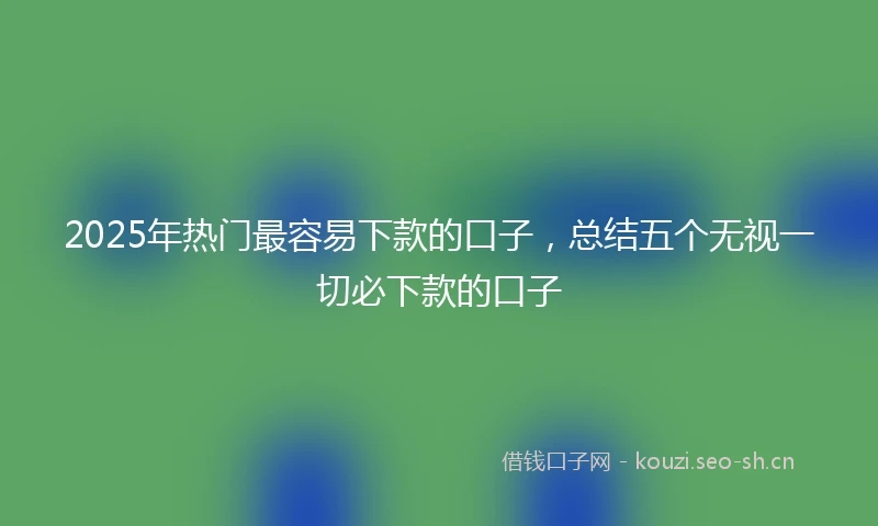 2025年热门最容易下款的口子，总结五个无视一切必下款的口子