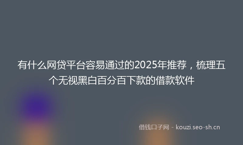有什么网贷平台容易通过的2025年推荐，梳理五个无视黑白百分百下款的借款软件