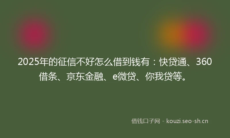 2025年的征信不好怎么借到钱有：快贷通、360借条、京东金融、e微贷、你我贷等。