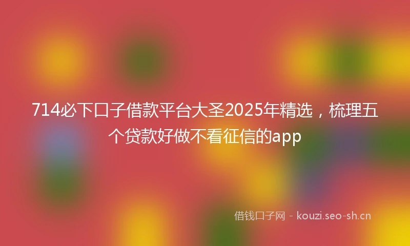 714必下口子借款平台大圣2025年精选，梳理五个贷款好做不看征信的app