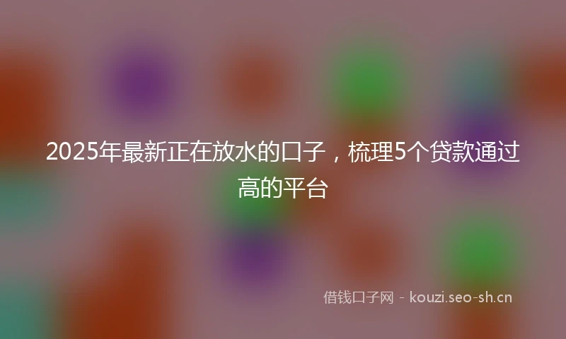 2025年最新正在放水的口子，梳理5个贷款通过高的平台