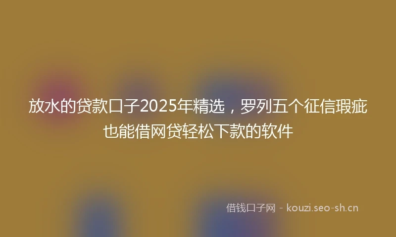 放水的贷款口子2025年精选，罗列五个征信瑕疵也能借网贷轻松下款的软件