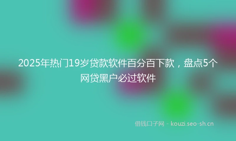 2025年热门19岁贷款软件百分百下款，盘点5个网贷黑户必过软件