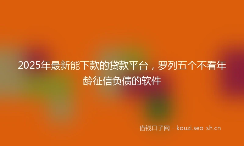 2025年最新能下款的贷款平台，罗列五个不看年龄征信负债的软件
