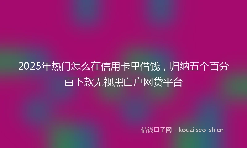 2025年热门怎么在信用卡里借钱，归纳五个百分百下款无视黑白户网贷平台