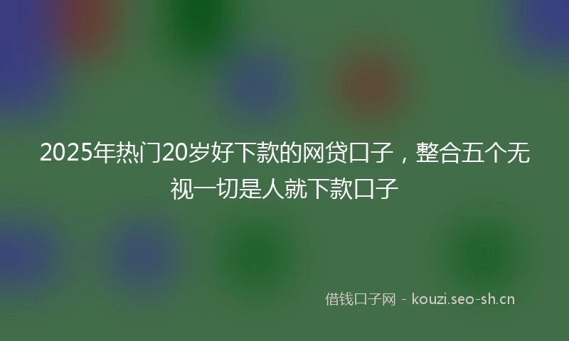 2025年热门20岁好下款的网贷口子，整合五个无视一切是人就下款口子