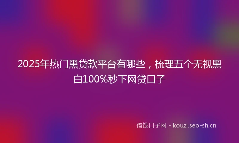 2025年热门黑贷款平台有哪些，梳理五个无视黑白100%秒下网贷口子