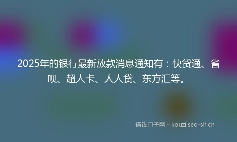 2025年的银行最新放款消息通知有：快贷通、省呗、超人卡、人人贷、东方汇等。