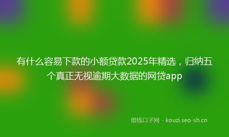 有什么容易下款的小额贷款2025年精选，归纳五个真正无视逾期大数据的网贷app