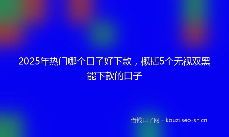 2025年热门哪个口子好下款，概括5个无视双黑能下款的口子