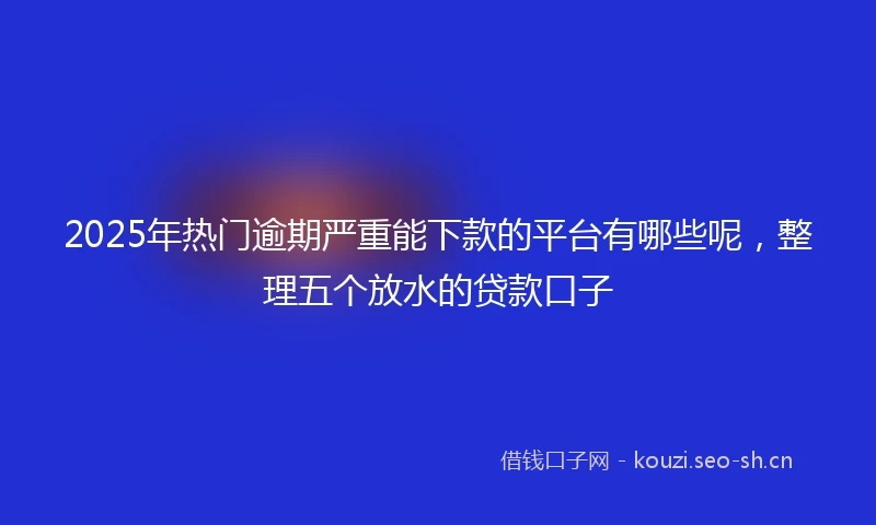 2025年热门逾期严重能下款的平台有哪些呢，整理五个放水的贷款口子