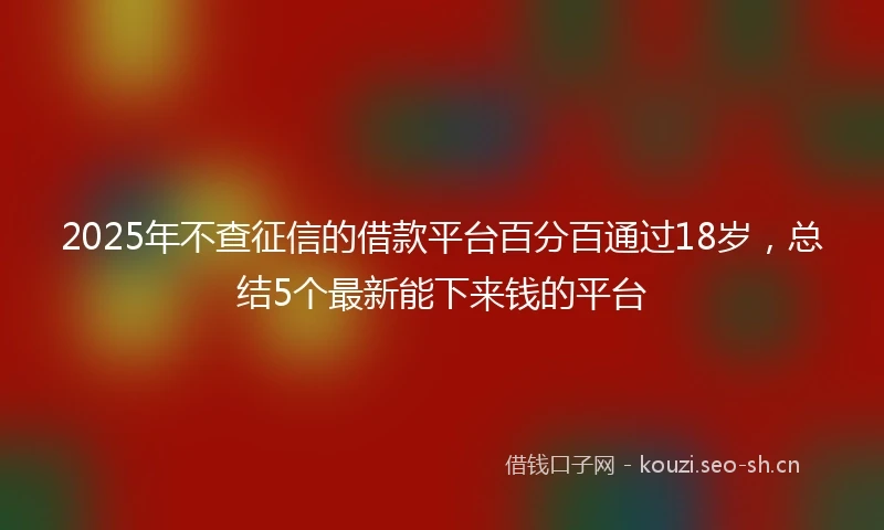 2025年不查征信的借款平台百分百通过18岁，总结5个最新能下来钱的平台