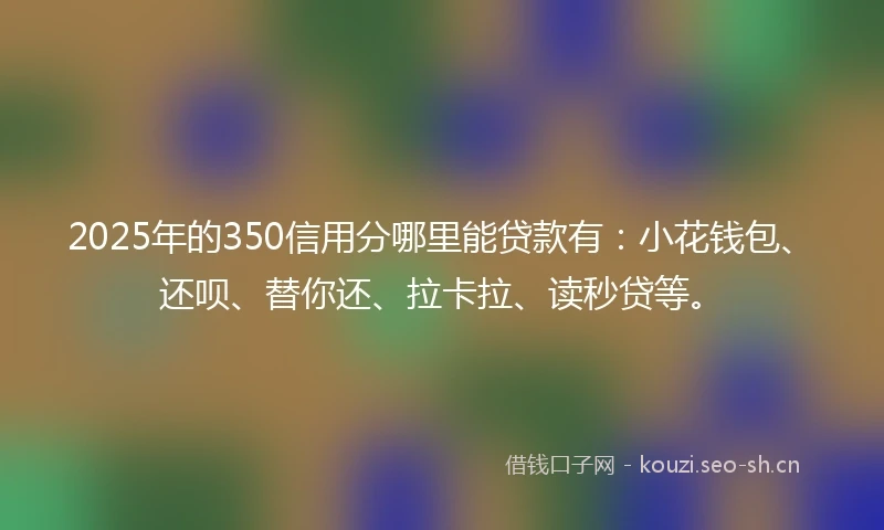 2025年的350信用分哪里能贷款有：小花钱包、还呗、替你还、拉卡拉、读秒贷等。