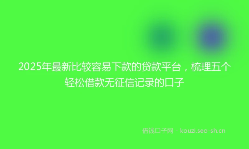 2025年最新比较容易下款的贷款平台,梳理五个轻松借款无征信记录的口子